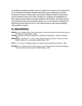 Los posibles resultados podrían variar en cuanto a lo se vaya a ver por ejemplo si
se ve una planta se podrán distinguir elementos que se relacionan con seres
similares en cuanto a la estructura, pero primero debemos saber los elementos
que la conforman como lo son tallo, clorofila, etc, pudiendo asi asimilarlas con
otros seres de igual manera se puede clasificar a la bacterias, microbios que son
muy similares ya que solo se pueden observr con un microscopio y distinguir los
elementos que los ahcer ser de un reino determinado en este caso se elegiría
entre protista y monera.

IV.- BIBLIOGRAFIA.
GONICK, Larri y Wheelis, Mark: Vida y reproducción, guía humorística de la ciencia de la vida y su
     evolución. Ed. Harla, México. 1983.
STARR, C.: Biology concepts and applications. Wadsworth Publishing.Co., Belmont, California,
     1991.
MARGULLIS, L. Schwarts, K. V.: Cinco reinos. Guía ilustrada de los pila de la vida en la Tierra.
     Edición Popular, Fac. de Ciencias, UNAM, México, 1981.

OTTO, J. H. y Towle, A.: Biología moderna. Ed. Interamericana y McGraw-Hill, México, 1988.

PICONES, M. A.: Estudio de la forma de los seres vivos. Serie fascículos modulares de Biología
     para la enseñanza media superior, CECSA, México, 1983.
 