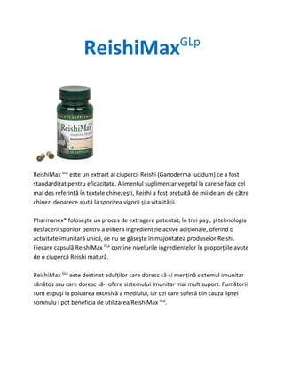 ReishiMax                             GLp




ReishiMax GLp este un extract al ciupercii Reishi (Ganoderma lucidum) ce a fost
standardizat pentru eficacitate. Alimentul suplimentar vegetal la care se face cel
mai des referinţă în textele chinezeşti, Reishi a fost preţuită de mii de ani de către
chinezi deoarece ajută la sporirea vigorii şi a vitalităţii.

Pharmanex® foloseşte un proces de extragere patentat, în trei paşi, şi tehnologia
desfacerii sporilor pentru a elibera ingredientele active adiţionale, oferind o
activitate imunitară unică, ce nu se găseşte în majoritatea produselor Reishi.
Fiecare capsulă ReishiMax GLp conţine nivelurile ingredientelor în proporţiile avute
de o ciupercă Reishi matură.

ReishiMax GLp este destinat adulţilor care doresc să-şi menţină sistemul imunitar
sănătos sau care doresc să-i ofere sistemului imunitar mai mult suport. Fumătorii
sunt expuşi la poluarea excesivă a mediului, iar cei care suferă din cauza lipsei
somnulu i pot beneficia de utilizarea ReishiMax GLp.
 
