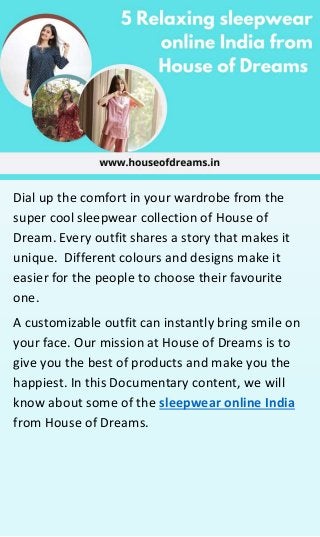 Dial up the comfort in your wardrobe from the
super cool sleepwear collection of House of
Dream. Every outfit shares a story that makes it
unique. Different colours and designs make it
easier for the people to choose their favourite
one.
A customizable outfit can instantly bring smile on
your face. Our mission at House of Dreams is to
give you the best of products and make you the
happiest. In this Documentary content, we will
know about some of the sleepwear online India
from House of Dreams.
 