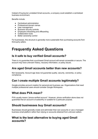 Instead of buying ten unrelated Gmail accounts, a company could establish a centralized
business environment.
Benefits include:
● Centralized administration
● Professional domain names
● User management
● Business security controls
● Employee onboarding and offboarding
● Collaboration tools
● Better ownership control
For businesses, this structure is generally more sustainable than purchasing accounts from
third-party sellers.
Frequently Asked Questions
Is it safe to buy verified Gmail accounts?
There is no guarantee that a purchased Gmail account will remain accessible or secure. The
account may have unknown history, recovery information, or policy issues.
Are aged Gmail accounts better than new accounts?
Not necessarily. Account age does not guarantee quality, security, ownership, or policy
compliance.
Can I create multiple Gmail accounts legitimately?
Google provides account creation for personal and business use. Organizations that need
multiple professional users should consider Google Workspace.
What does PVA mean?
PVA usually means “phone-verified account.” However, phone verification alone does not
guarantee that an account is trustworthy or suitable for a particular purpose.
Should businesses buy Gmail accounts?
Businesses should generally create and administer their own accounts or use a managed
business email platform rather than relying on accounts obtained from unknown sellers.
What is the best alternative to buying aged Gmail
accounts?
 