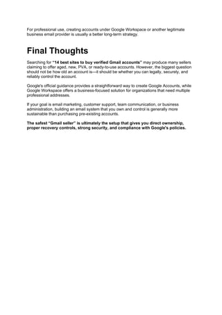 For professional use, creating accounts under Google Workspace or another legitimate
business email provider is usually a better long-term strategy.
Final Thoughts
Searching for “14 best sites to buy verified Gmail accounts” may produce many sellers
claiming to offer aged, new, PVA, or ready-to-use accounts. However, the biggest question
should not be how old an account is—it should be whether you can legally, securely, and
reliably control the account.
Google's official guidance provides a straightforward way to create Google Accounts, while
Google Workspace offers a business-focused solution for organizations that need multiple
professional addresses.
If your goal is email marketing, customer support, team communication, or business
administration, building an email system that you own and control is generally more
sustainable than purchasing pre-existing accounts.
The safest “Gmail seller” is ultimately the setup that gives you direct ownership,
proper recovery controls, strong security, and compliance with Google's policies.
 