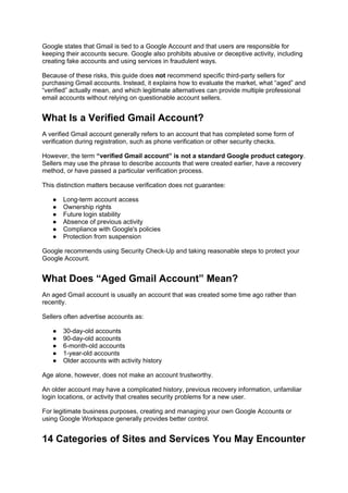 Google states that Gmail is tied to a Google Account and that users are responsible for
keeping their accounts secure. Google also prohibits abusive or deceptive activity, including
creating fake accounts and using services in fraudulent ways.
Because of these risks, this guide does not recommend specific third-party sellers for
purchasing Gmail accounts. Instead, it explains how to evaluate the market, what “aged” and
“verified” actually mean, and which legitimate alternatives can provide multiple professional
email accounts without relying on questionable account sellers.
What Is a Verified Gmail Account?
A verified Gmail account generally refers to an account that has completed some form of
verification during registration, such as phone verification or other security checks.
However, the term “verified Gmail account” is not a standard Google product category.
Sellers may use the phrase to describe accounts that were created earlier, have a recovery
method, or have passed a particular verification process.
This distinction matters because verification does not guarantee:
● Long-term account access
● Ownership rights
● Future login stability
● Absence of previous activity
● Compliance with Google's policies
● Protection from suspension
Google recommends using Security Check-Up and taking reasonable steps to protect your
Google Account.
What Does “Aged Gmail Account” Mean?
An aged Gmail account is usually an account that was created some time ago rather than
recently.
Sellers often advertise accounts as:
● 30-day-old accounts
● 90-day-old accounts
● 6-month-old accounts
● 1-year-old accounts
● Older accounts with activity history
Age alone, however, does not make an account trustworthy.
An older account may have a complicated history, previous recovery information, unfamiliar
login locations, or activity that creates security problems for a new user.
For legitimate business purposes, creating and managing your own Google Accounts or
using Google Workspace generally provides better control.
14 Categories of Sites and Services You May Encounter
 