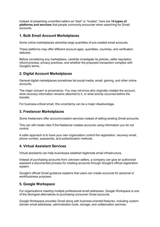 Instead of presenting unverified sellers as “best” or “trusted,” here are 14 types of
platforms and services that people commonly encounter when searching for Gmail
accounts.
1. Bulk Email Account Marketplaces
Some online marketplaces advertise large quantities of pre-created email accounts.
These platforms may offer different account ages, quantities, countries, and verification
statuses.
Before considering any marketplace, carefully investigate its policies, seller reputation,
refund process, privacy practices, and whether the proposed transaction complies with
Google's terms.
2. Digital Account Marketplaces
General digital marketplaces sometimes list social media, email, gaming, and other online
accounts.
The major concern is provenance. You may not know who originally created the account,
what recovery information remains attached to it, or what activity occurred before the
transfer.
For business-critical email, this uncertainty can be a major disadvantage.
3. Freelancer Marketplaces
Some freelancers offer account-creation services instead of selling existing Gmail accounts.
This can still create risks if the freelancer creates accounts using information you do not
control.
A safer approach is to have your own organization control the registration, recovery email,
phone number, passwords, and authentication methods.
4. Virtual Assistant Services
Virtual assistants can help businesses establish legitimate email infrastructure.
Instead of purchasing accounts from unknown sellers, a company can give an authorized
assistant a documented process for creating accounts through Google's official registration
system.
Google's official Gmail guidance explains that users can create accounts for personal or
work/business purposes.
5. Google Workspace
For organizations needing multiple professional email addresses, Google Workspace is one
of the strongest alternatives to purchasing consumer Gmail accounts.
Google Workspace provides Gmail along with business-oriented features, including custom
domain email addresses, administration tools, storage, and collaboration services.
 