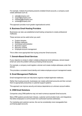 For example, instead of purchasing several unrelated Gmail accounts, a company could
create addresses such as:
● sales@company.com
● support@company.com
● marketing@company.com
● contact@company.com
This approach provides much greater organizational control.
6. Business Email Hosting Providers
Businesses can also use established email-hosting companies to create professional
mailboxes.
These services can be useful when you want:
● Custom domains
● Multiple mailboxes
● Centralized administration
● Business support
● Recovery controls
● Employee account management
This is often more appropriate than buying consumer Gmail accounts.
7. Domain-Based Email Services
If your objective is simply to obtain multiple professional email addresses, domain-based
email can solve the problem without purchasing Gmail accounts.
For example, a company could register a domain and create multiple addresses under that
domain.
This provides a consistent brand identity and makes employee account management easier.
8. Email Management Platforms
Email management tools can help teams organize multiple legitimate mailboxes.
Rather than buying accounts, businesses can create authorized accounts and then connect
them to appropriate productivity or customer-support systems.
This approach can improve security and reduce dependence on unknown account sellers.
9. CRM Email Solutions
Companies using CRM platforms may not need numerous separate Gmail accounts.
Many CRM systems provide team inboxes, customer communication tools, and integrations
that allow employees to communicate from authorized business addresses.
For marketing and customer service, this can be considerably more manageable than
purchasing aged accounts.
 