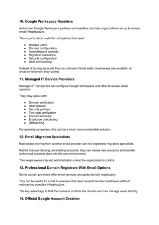 10. Google Workspace Resellers
Authorized Google Workspace partners and resellers can help organizations set up business
email infrastructure.
This is particularly useful for companies that need:
● Multiple users
● Domain configuration
● Administrative controls
● Migration assistance
● Security configuration
● User provisioning
Instead of buying accounts from an unknown Gmail seller, businesses can establish an
email environment they control.
11. Managed IT Service Providers
Managed IT companies can configure Google Workspace and other business email
systems.
They may assist with:
● Domain verification
● User creation
● Security policies
● Two-step verification
● Account recovery
● Employee onboarding
● Offboarding
For growing companies, this can be a much more sustainable solution.
12. Email Migration Specialists
Businesses moving from another email provider can hire legitimate migration specialists.
Rather than purchasing pre-existing accounts, they can create new accounts and transfer
authorized business data into the new environment.
This keeps ownership and administration under the organization's control.
13. Professional Domain Registrars With Email Options
Some domain providers offer email services alongside domain registration.
This can be useful for small businesses that need several branded mailboxes without
maintaining complex infrastructure.
The key advantage is that the business controls the domain and can manage users directly.
14. Official Google Account Creation
 