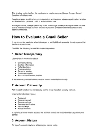 The simplest option is often the most secure: create your own Google Account through
Google's official process.
Google provides an official account-registration workflow and allows users to select whether
an account is for personal, child, or work/business use.
For organizations, Google specifically notes that Google Workspace may be more suitable
than a personal Google Account because it provides professional email addresses and
additional features.
How to Evaluate a Gmail Seller
If you encounter a website advertising aged or verified Gmail accounts, do not assume that
its claims are accurate.
Consider the following factors before sending money.
1. Seller Transparency
Look for clear information about:
● Company identity
● Contact information
● Refund policies
● Privacy policies
● Terms of service
● Customer support
● Account replacement policies
A website that provides little information should be treated cautiously.
2. Account Ownership
Ask yourself whether you will actually control every important security element.
Important credentials include:
● Password
● Recovery email
● Recovery phone
● Two-step verification
● Security keys
● Active sessions
If a previous owner retains access, the account should not be considered fully under your
control.
3. Account History
An “aged” account may have a history you cannot verify.
 