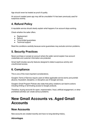 Age should never be treated as proof of quality.
An account created years ago may still be unsuitable if it has been previously used for
suspicious activity.
4. Refund Policy
A reputable service should clearly explain what happens if an account stops working.
Check whether the seller offers:
● Replacement
● Refund
● Time-limited guarantees
● Technical support
Read the conditions carefully because some guarantees may exclude common problems.
5. Security Practices
Never purchase or accept an account where the seller cannot explain how account
credentials and customer information are protected.
Gmail itself includes security features designed to detect suspicious activity and
unauthorized access.
6. Compliance
This is one of the most important considerations.
Google's Terms of Service require users to follow applicable service terms and prohibit
abusive, fraudulent, deceptive, or disruptive use of Google services.
Google's Gmail Program Policies also state that policy violations can lead to actions
including limiting or terminating access to Google products.
Therefore, buying accounts for spam, impersonation, fraud, artificial engagement, or other
prohibited activities can create serious problems.
New Gmail Accounts vs. Aged Gmail
Accounts
New Accounts
New accounts are created recently and have no long-standing history.
Advantages
 