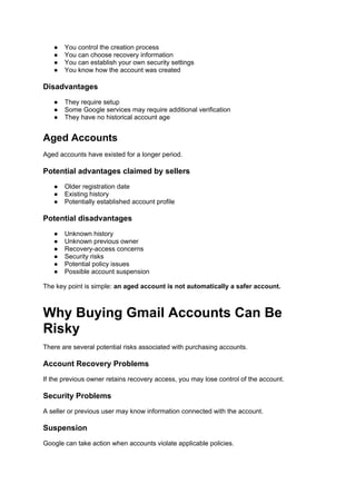 ● You control the creation process
● You can choose recovery information
● You can establish your own security settings
● You know how the account was created
Disadvantages
● They require setup
● Some Google services may require additional verification
● They have no historical account age
Aged Accounts
Aged accounts have existed for a longer period.
Potential advantages claimed by sellers
● Older registration date
● Existing history
● Potentially established account profile
Potential disadvantages
● Unknown history
● Unknown previous owner
● Recovery-access concerns
● Security risks
● Potential policy issues
● Possible account suspension
The key point is simple: an aged account is not automatically a safer account.
Why Buying Gmail Accounts Can Be
Risky
There are several potential risks associated with purchasing accounts.
Account Recovery Problems
If the previous owner retains recovery access, you may lose control of the account.
Security Problems
A seller or previous user may know information connected with the account.
Suspension
Google can take action when accounts violate applicable policies.
 