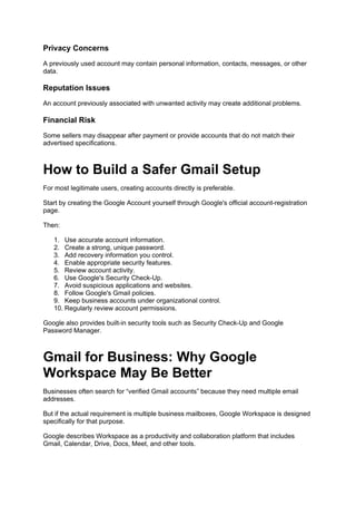 Privacy Concerns
A previously used account may contain personal information, contacts, messages, or other
data.
Reputation Issues
An account previously associated with unwanted activity may create additional problems.
Financial Risk
Some sellers may disappear after payment or provide accounts that do not match their
advertised specifications.
How to Build a Safer Gmail Setup
For most legitimate users, creating accounts directly is preferable.
Start by creating the Google Account yourself through Google's official account-registration
page.
Then:
1. Use accurate account information.
2. Create a strong, unique password.
3. Add recovery information you control.
4. Enable appropriate security features.
5. Review account activity.
6. Use Google's Security Check-Up.
7. Avoid suspicious applications and websites.
8. Follow Google's Gmail policies.
9. Keep business accounts under organizational control.
10. Regularly review account permissions.
Google also provides built-in security tools such as Security Check-Up and Google
Password Manager.
Gmail for Business: Why Google
Workspace May Be Better
Businesses often search for “verified Gmail accounts” because they need multiple email
addresses.
But if the actual requirement is multiple business mailboxes, Google Workspace is designed
specifically for that purpose.
Google describes Workspace as a productivity and collaboration platform that includes
Gmail, Calendar, Drive, Docs, Meet, and other tools.
 