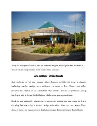 They have topnotch audio and video technologies which gives the students a
classroom like experience even with online courses.
Arts Institute – US and Canada
Arts Institute in US and Canada offers degrees in different areas of studies
including media, design, arts, culinary, to name a few. Here, they offer
professional course in 3d animation that allows students experience using
hardware and software tools that are challenging and competitive.
Students are primarily introduced to computer animations and made to learn
drawing, become a better writer, design animation characters, and so on. They
also get hands on experience in digital editing and storytelling in digital form.
 