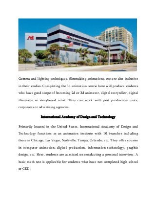 Camera and lighting techniques, filmmaking animations, etc are also inclusive
in their studies. Completing the 3d animation course here will produce students
who have good scope of becoming 2d or 3d animator, digital storyteller, digital
illustrator or storyboard artist. They can work with post production units,
corporates or advertising agencies.
International Academy of Design and Technology
Primarily located in the United States, International Academy of Design and
Technology functions as an animation institute with 10 branches including
those in Chicago, Las Vegas, Nashville, Tampa, Orlando, etc. They offer courses
in computer animation, digital production, information technology, graphic
design, etc. Here, students are admitted on conducting a personal interview. A
basic math test is applicable for students who have not completed high school
or GED.
 