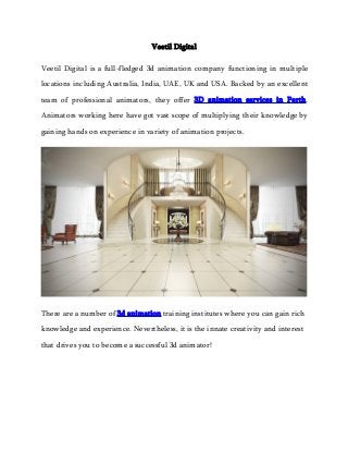 Veetil Digital
Veetil Digital is a full-fledged 3d animation company functioning in multiple
locations including Australia, India, UAE, UK and USA. Backed by an excellent
team of professional animators, they offer 3D animation services in Perth.
Animators working here have got vast scope of multiplying their knowledge by
gaining hands on experience in variety of animation projects.
There are a number of 3d animation training institutes where you can gain rich
knowledge and experience. Nevertheless, it is the innate creativity and interest
that drives you to become a successful 3d animator!
 