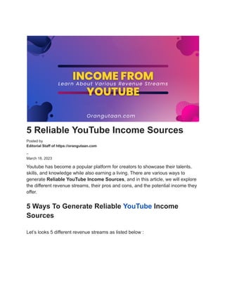 5 Reliable YouTube Income Sources
Posted by
Editorial Staff of https://orangutaan.com
–
March 18, 2023
Youtube has become a popular platform for creators to showcase their talents,
skills, and knowledge while also earning a living. There are various ways to
generate Reliable YouTube Income Sources, and in this article, we will explore
the different revenue streams, their pros and cons, and the potential income they
offer.
5 Ways To Generate Reliable YouTube Income
Sources
Let’s looks 5 different revenue streams as listed below :
 