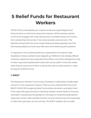 5 Relief Funds for Restaurant
Workers
COVID-19 has undoubtedly put a severe emotional, psychological and
financial strain on the entire restaurant industry. While business owners
continue to struggle with mass closures and unreliable streams of income,
their workers face the similar if not worse burdens and concerns. The
disenfranchised staff who once made these businesses possible now find
themselves jobless and with very little avenue for bettering their position.
In response to this troubling dilemma, organizations founded to help
hospitality industry workers have stepped up. Platforms that already offered
monetary assistance have expanded their efforts, and others designed to help
in other ways have started relief funds with service staff in mind. No matter
what they do, every one of them is doing their part to help workers in need
during the COVID-19 crisis.
1. RWCF
The Restaurant Workers’ Community Foundation traditionally handles labor
concerns in the restaurant industry. They’ve since widened their focus; the
RWCF COVID-19 Emergency Relief Fund collects donations and splits them
three ways: 50% goes directly to individual workers whose health or finances
have been impacted by the pandemic, 25% goes to nonprofits dedicated to
restaurant worker relief, and 25% function as zero-interest loans for businesses
to help them get back up and running. The RWCF website also includes
 
