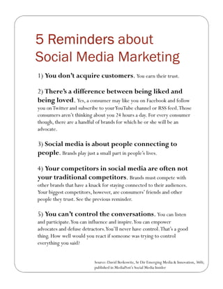 5 Reminders about
Social Media Marketing
1) You don’t acquire customers. You earn their trust.

2) There’s a difference between being liked and
being loved. Yes, a consumer may like you on Facebook and follow
you on Twitter and subscribe to your YouTube channel or RSS feed. Those
consumers aren’t thinking about you 24 hours a day. For every consumer
though, there are a handful of brands for which he or she will be an
advocate.

3) Social media is about people connecting to
people. Brands play just a small part in people’s lives.

4) Your competitors in social media are often not
your traditional competitors. Brands must compete with
other brands that have a knack for staying connected to their audiences.
Your biggest competitors, however, are consumers’ friends and other
people they trust. See the previous reminder.

5) You can’t control the conversations. You can listen
and participate.You can influence and inspire.You can empower
advocates and defuse detractors.You’ll never have control. That’s a good
thing. How well would you react if someone was trying to control
everything you said?


                           Source: David Berkowitz, Sr Dir Emerging Media & Innovation, 360i;
                           published in MediaPost’s Social Media Insider
 