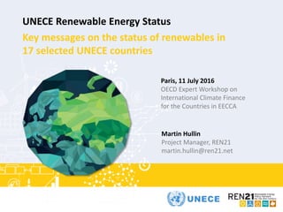 2015
UNECE Renewable Energy Status
Key messages on the status of renewables in
17 selected UNECE countries
Martin Hullin
Project Manager, REN21
martin.hullin@ren21.net
Paris, 11 July 2016
OECD Expert Workshop on
International Climate Finance
for the Countries in EECCA
 