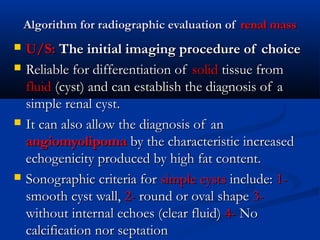 Algorithm for radiographic evaluation ofAlgorithm for radiographic evaluation of renal massrenal mass
 U/S:U/S: The initial imaging procedure of choiceThe initial imaging procedure of choice
 Reliable for differentiation ofReliable for differentiation of solidsolid tissue fromtissue from
fluidfluid (cyst) and can establish the diagnosis of a(cyst) and can establish the diagnosis of a
simple renal cystsimple renal cyst..
 It can also allow the diagnosis of anIt can also allow the diagnosis of an
angiomyolipomaangiomyolipoma by the characteristic increasedby the characteristic increased
echogenicity produced by high fat content.echogenicity produced by high fat content.
 Sonographic criteria forSonographic criteria for simple cystssimple cysts include:include: 1-1-
smooth cyst wall,smooth cyst wall, 2-2- round or oval shaperound or oval shape 3-3-
without internal echoes (clear fluid)without internal echoes (clear fluid) 4-4- NoNo
calcification nor septationcalcification nor septation
 