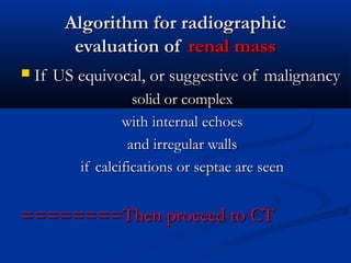 Algorithm for radiographicAlgorithm for radiographic
evaluation ofevaluation of renal massrenal mass
 If US equivocal, or suggestive of malignancyIf US equivocal, or suggestive of malignancy
solid or complexsolid or complex
with internal echoeswith internal echoes
and irregular wallsand irregular walls
if calcifications or septae are seenif calcifications or septae are seen
========Then proceed to CT========Then proceed to CT
 