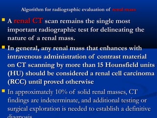 Algorithm for radiographic evaluation ofAlgorithm for radiographic evaluation of renal massrenal mass
 AA renal CTrenal CT scan remains the single mostscan remains the single most
important radiographic test for delineating theimportant radiographic test for delineating the
nature of a renal massnature of a renal mass..
 In general, any renal mass that enhances withIn general, any renal mass that enhances with
intravenous administration of contrast materialintravenous administration of contrast material
on CT scanning by more than 15 Hounsfield unitson CT scanning by more than 15 Hounsfield units
((HUHU)) should be considered a renal cell carcinomashould be considered a renal cell carcinoma
((RCCRCC)) until proved otherwiseuntil proved otherwise
 In approximately 10% of solid renal masses, CTIn approximately 10% of solid renal masses, CT
findings are indeterminate, and additional testing orfindings are indeterminate, and additional testing or
surgical exploration is needed to establish a definitivesurgical exploration is needed to establish a definitive
 