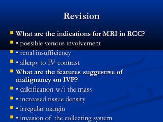RevisionRevision
 What are the indications for MRI in RCC?What are the indications for MRI in RCC?
 •• possible venous involvementpossible venous involvement
 •• renal insufficiencyrenal insufficiency
 •• allergy to IV contrastallergy to IV contrast
 What are the features suggestive ofWhat are the features suggestive of
malignancy on IVP?malignancy on IVP?
 •• calcification w/i the masscalcification w/i the mass
 •• increased tissue densityincreased tissue density
 •• irregular marginirregular margin
 •• invasion of the collecting systeminvasion of the collecting system
 
