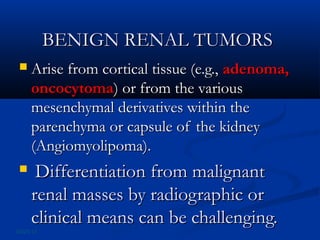 BENIGN RENAL TUMORSBENIGN RENAL TUMORS
 Arise from cortical tissue (e.g.,Arise from cortical tissue (e.g., adenoma,adenoma,
oncocytomaoncocytoma) or from the various) or from the various
mesenchymal derivatives within themesenchymal derivatives within the
parenchyma or capsule of the kidneyparenchyma or capsule of the kidney
(Angiomyolipoma).(Angiomyolipoma).
 Differentiation from malignantDifferentiation from malignant
renal masses by radiographic orrenal masses by radiographic or
clinical means can be challenging.clinical means can be challenging.
06/25/13
 