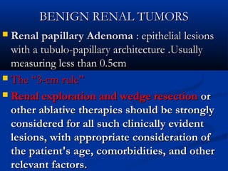 BENIGN RENAL TUMORSBENIGN RENAL TUMORS
 Renal papillary AdenomaRenal papillary Adenoma : epithelial lesions: epithelial lesions
with a tubulowith a tubulo--papillary architecturepapillary architecture ..UsuallyUsually
measuring less than 0.5cmmeasuring less than 0.5cm
 The “3-cm rule”The “3-cm rule”
 Renal exploration and wedge resectionRenal exploration and wedge resection oror
other ablative therapies should be stronglyother ablative therapies should be strongly
considered for all such clinically evidentconsidered for all such clinically evident
lesions, with appropriate consideration oflesions, with appropriate consideration of
the patient's age, comorbidities, and otherthe patient's age, comorbidities, and other
relevant factors.relevant factors.
 
