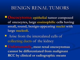BENIGN RENAL TUMORSBENIGN RENAL TUMORS
 OncocytomaOncocytoma:: epithelialepithelial tumor composedtumor composed
of oncocytes, largeof oncocytes, large eosinophiliceosinophilic cells havingcells having
small, round, benign-appearingsmall, round, benign-appearing nucleinuclei withwith
largelarge nucleolinucleoli..
 Arise from the intercalated cells ofArise from the intercalated cells of
collecting ductscollecting ducts of the kidneyof the kidney
 UnfortunatelyUnfortunately, most renal oncocytomas, most renal oncocytomas
cannot be differentiated from malignantcannot be differentiated from malignant
RCC by clinical or radiographic meansRCC by clinical or radiographic means
 