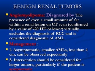 BENIGN RENAL TUMORSBENIGN RENAL TUMORS
 Angiomyolipoma:Angiomyolipoma: Diagnosed byDiagnosed by TheThe
presence of even a small amount of fatpresence of even a small amount of fat
within a renal lesion on CT scan (confirmedwithin a renal lesion on CT scan (confirmed
by a value of -20 HU or lower) virtuallyby a value of -20 HU or lower) virtually
excludes the diagnosis of RCC and isexcludes the diagnosis of RCC and is
considered diagnostic of AMLconsidered diagnostic of AML
 ManagementManagement ::
 1- Asymptomatic, smaller AMLs, less than 41- Asymptomatic, smaller AMLs, less than 4
cm, can be observed expectantlycm, can be observed expectantly
 2- Intervention should be considered for2- Intervention should be considered for
larger tumors, particularly if the patient islarger tumors, particularly if the patient is
symptomaticsymptomatic
 