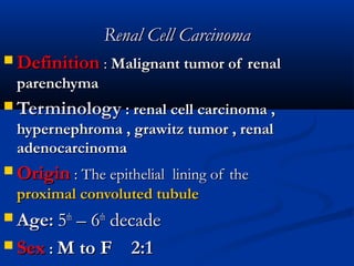 Renal Cell CarcinomaRenal Cell Carcinoma
 DefinitionDefinition :: Malignant tumor of renalMalignant tumor of renal
parenchymaparenchyma
 TerminologyTerminology : renal cell carcinoma ,: renal cell carcinoma ,
hypernephroma , grawitz tumor , renalhypernephroma , grawitz tumor , renal
adenocarcinomaadenocarcinoma
 OriginOrigin : The epithelial lining of the: The epithelial lining of the
proximal convoluted tubuleproximal convoluted tubule
 Age:Age: 55thth
– 6– 6thth
decadedecade
 SexSex :: M to FM to F 2:12:1
 