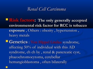 Renal Cell CarcinomaRenal Cell Carcinoma
 Risk factorsRisk factors:: The only generally acceptedThe only generally accepted
environmental risk factor for RCC is tobaccoenvironmental risk factor for RCC is tobacco
exposureexposure , Others : obesity , hypertension ,, Others : obesity , hypertension ,
heavy metalsheavy metals
 GeneticsGenetics :: Von Hippel LindauVon Hippel Lindau syndrome,syndrome,
affecting 50% of individual with this ADaffecting 50% of individual with this AD
syndrome, ch ch by , renal & pancreatic cyst,syndrome, ch ch by , renal & pancreatic cyst,
phaeochromocytoma, cerebellarphaeochromocytoma, cerebellar
hemangioblastoma , often bilaterallyhemangioblastoma , often bilaterally

 