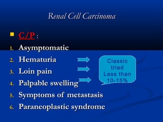 Renal Cell CarcinomaRenal Cell Carcinoma
 C/PC/P ::
1.1. AsymptomaticAsymptomatic
2.2. HematuriaHematuria
3.3. Loin painLoin pain
4.4. Palpable swellingPalpable swelling
5.5. Symptoms of metastasisSymptoms of metastasis
6.6. Paraneoplastic syndromeParaneoplastic syndrome
Classic
triad
Less than
10-15%
 