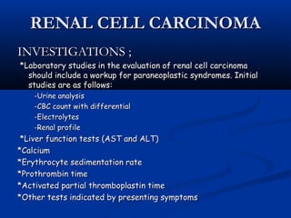 RENAL CELL CARCINOMARENAL CELL CARCINOMA
INVESTIGATIONS ;INVESTIGATIONS ;
*Laboratory studies in the evaluation of renal cell carcinoma*Laboratory studies in the evaluation of renal cell carcinoma
should include a workup for paraneoplastic syndromes. Initialshould include a workup for paraneoplastic syndromes. Initial
studies are as follows:studies are as follows:
-Urine analysis-Urine analysis
-CBC count with differential-CBC count with differential
-Electrolytes-Electrolytes
-Renal profile-Renal profile
*Liver function tests (AST and ALT)*Liver function tests (AST and ALT)
*Calcium*Calcium
*Erythrocyte sedimentation rate*Erythrocyte sedimentation rate
*Prothrombin time*Prothrombin time
*Activated partial thromboplastin time*Activated partial thromboplastin time
*Other tests indicated by presenting symptoms*Other tests indicated by presenting symptoms
 