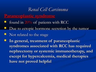 Renal Cell CarcinomaRenal Cell Carcinoma
Paraneoplastic syndromeParaneoplastic syndrome
 found infound in 20%20% of patients with RCCof patients with RCC
 Due to ectopic hormone secretion by the tumorDue to ectopic hormone secretion by the tumor
 Not related to the stageNot related to the stage
 In general, treatment of paraneoplasticIn general, treatment of paraneoplastic
syndromes associated with RCC has requiredsyndromes associated with RCC has required
nephrectomy or systemic immunotherapy, andnephrectomy or systemic immunotherapy, and
except for hypercalcemia, medical therapiesexcept for hypercalcemia, medical therapies
have not proved helpfulhave not proved helpful
 