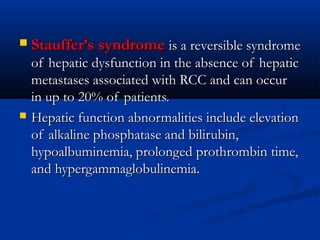  Stauffer’s syndromeStauffer’s syndrome is a reversible syndromeis a reversible syndrome
of hepatic dysfunction in the absence of hepaticof hepatic dysfunction in the absence of hepatic
metastases associated with RCC and can occurmetastases associated with RCC and can occur
in up to 20% of patients.in up to 20% of patients.
 Hepatic function abnormalities include elevationHepatic function abnormalities include elevation
of alkaline phosphatase and bilirubin,of alkaline phosphatase and bilirubin,
hypoalbuminemia, prolonged prothrombin time,hypoalbuminemia, prolonged prothrombin time,
and hypergammaglobulinemia.and hypergammaglobulinemia.
 
