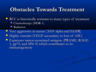 Obstacles Towards TreatmentObstacles Towards Treatment
 RCC is historically resistant to many types of treatmentRCC is historically resistant to many types of treatment
 Chemotherapy (MDR-1)Chemotherapy (MDR-1)
 RadiationRadiation
 Very aggressive in nature (TGF alpha and EGFR)Very aggressive in nature (TGF alpha and EGFR)
 Highly vascular (VEGF secondary to loss of vHL)Highly vascular (VEGF secondary to loss of vHL)
 Expresses tumor-associated antigens (PRAME, RAGE-Expresses tumor-associated antigens (PRAME, RAGE-
1, gp75, and MN-9) which contributes to its1, gp75, and MN-9) which contributes to its
immunogenicityimmunogenicity
 