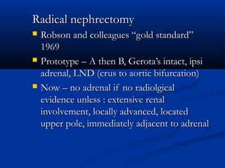 Radical nephrectomyRadical nephrectomy
 Robson and colleagues “gold standard”Robson and colleagues “gold standard”
19691969
 Prototype – A then B, Gerota’s intact, ipsiPrototype – A then B, Gerota’s intact, ipsi
adrenal, LND (crus to aortic bifurcation)adrenal, LND (crus to aortic bifurcation)
 Now – no adrenal if no radiolgicalNow – no adrenal if no radiolgical
evidence unless : extensive renalevidence unless : extensive renal
involvement, locally advanced, locatedinvolvement, locally advanced, located
upper pole, immediately adjacent to adrenalupper pole, immediately adjacent to adrenal
 