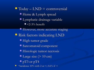  Today – LND = controversialToday – LND = controversial
 Heme & Lymph spreadHeme & Lymph spread
 Lymphatic drainage variableLymphatic drainage variable
 <2-3% benefit<2-3% benefit
 However, more accurate stagingHowever, more accurate staging
 Risk factors indicating LNDRisk factors indicating LND
 High tumor gradeHigh tumor grade
 Sarcomatoid componentSarcomatoid component
 Histologic tumor necrosisHistologic tumor necrosis
 Large size (> 10 cm)Large size (> 10 cm)
 pT3 or pT4pT3 or pT4
 *incidence 10% with 2 or >, 0.6% if <*incidence 10% with 2 or >, 0.6% if <
 
