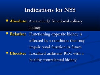 Indications for NSSIndications for NSS
 Absolute:Absolute: Anatomical/ functional solitaryAnatomical/ functional solitary
kidneykidney
 Relative:Relative: Functioning opposite kidney isFunctioning opposite kidney is
affected by a condition that mayaffected by a condition that may
impair renal function in futureimpair renal function in future
 Elective:Elective: Localized unilateral RCC with aLocalized unilateral RCC with a
healthy contralateral kidneyhealthy contralateral kidney
 