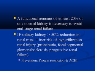  A functional remnant of at least 20% ofA functional remnant of at least 20% of
one normal kidney is necessary to avoidone normal kidney is necessary to avoid
end-stage renal failureend-stage renal failure
 IF solitary kidney, > 50% reduction inIF solitary kidney, > 50% reduction in
renal mass = incr risk of hyperfiltrationrenal mass = incr risk of hyperfiltration
renal injury (proteinuria, focal segmentalrenal injury (proteinuria, focal segmental
glomerulosclerosis, progressive renalglomerulosclerosis, progressive renal
failure)failure)
 Prevention: Protein restriction & ACEIPrevention: Protein restriction & ACEI
 