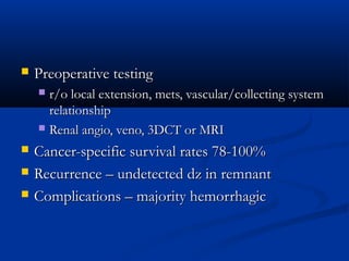  Preoperative testingPreoperative testing
 r/o local extension, mets, vascular/collecting systemr/o local extension, mets, vascular/collecting system
relationshiprelationship
 Renal angio, veno, 3DCT or MRIRenal angio, veno, 3DCT or MRI
 Cancer-specific survival rates 78-100%Cancer-specific survival rates 78-100%
 Recurrence – undetected dz in remnantRecurrence – undetected dz in remnant
 Complications – majority hemorrhagicComplications – majority hemorrhagic
 
