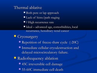 Thermal ablativeThermal ablative
 Both perc or lap approachBoth perc or lap approach
 Lack of histo/path stagingLack of histo/path staging
 ? High recurrence rate? High recurrence rate
 Ideal – advanced age, comorbidities, localIdeal – advanced age, comorbidities, local
recurrance, hereditary renal cancerrecurrance, hereditary renal cancer
 CryosurgeryCryosurgery
 Repetition of freeze-thaw cycle (-20C)Repetition of freeze-thaw cycle (-20C)
 Immediate cellular cryodestruction andImmediate cellular cryodestruction and
delayed microcirculatory failure.delayed microcirculatory failure.
 Radiofrequency ablationRadiofrequency ablation
 45C irreversible cell damage45C irreversible cell damage
 55-60C immediate cell death55-60C immediate cell death
 