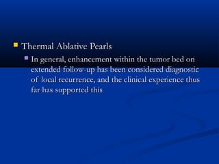  Thermal Ablative PearlsThermal Ablative Pearls
 In general, enhancement within the tumor bed onIn general, enhancement within the tumor bed on
extended follow-up has been considered diagnosticextended follow-up has been considered diagnostic
of local recurrence, and the clinical experience thusof local recurrence, and the clinical experience thus
far has supported thisfar has supported this
 
