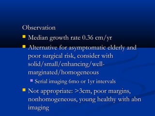 ObservationObservation
 Median growth rate 0.36 cm/yrMedian growth rate 0.36 cm/yr
 Alternative for asymptomatic elderly andAlternative for asymptomatic elderly and
poor surgical risk, consider withpoor surgical risk, consider with
solid/small/enhancing/well-solid/small/enhancing/well-
marginated/homogeneousmarginated/homogeneous
 Serial imaging 6mo or 1yr intervalsSerial imaging 6mo or 1yr intervals
 Not appropriate: >3cm, poor margins,Not appropriate: >3cm, poor margins,
nonhomogeneous, young healthy with abnnonhomogeneous, young healthy with abn
imagingimaging
 