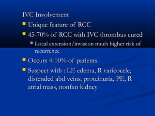 IVC InvolvementIVC Involvement
 Unique feature of RCCUnique feature of RCC
 45-70% of RCC with IVC thrombus cured45-70% of RCC with IVC thrombus cured
 Local extension/invasion much higher risk ofLocal extension/invasion much higher risk of
recurrencerecurrence
 Occurs 4-10% of patientsOccurs 4-10% of patients
 Suspect with : LE edema, R varicocele,Suspect with : LE edema, R varicocele,
distended abd veins, proteinuria, PE, Rdistended abd veins, proteinuria, PE, R
atrial mass, nonfxn kidneyatrial mass, nonfxn kidney
 