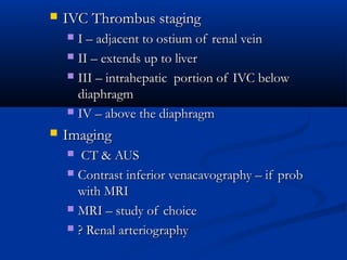  IVC Thrombus stagingIVC Thrombus staging
 I – adjacent to ostium of renal veinI – adjacent to ostium of renal vein
 II – extends up to liverII – extends up to liver
 III – intrahepatic portion of IVC belowIII – intrahepatic portion of IVC below
diaphragmdiaphragm
 IV – above the diaphragmIV – above the diaphragm
 ImagingImaging
 CT & AUSCT & AUS
 Contrast inferior venacavography – if probContrast inferior venacavography – if prob
with MRIwith MRI
 MRI – study of choiceMRI – study of choice
 ? Renal arteriography? Renal arteriography
 