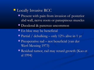  Locally Invasive RCCLocally Invasive RCC
 Present with pain from invasion of posteriorPresent with pain from invasion of posterior
abd wall, nerve roots or paraspinous musclesabd wall, nerve roots or paraspinous muscles
 Duodenal & pancreas uncommonDuodenal & pancreas uncommon
 En bloc may be beneficialEn bloc may be beneficial
 Partial / debulking – only 12% alive in 1 yrPartial / debulking – only 12% alive in 1 yr
 Preoperative rad – not beneficial (van derPreoperative rad – not beneficial (van der
Werf-Messing 1973)Werf-Messing 1973)
 Residual tumor, rad may retard growth (Kao etResidual tumor, rad may retard growth (Kao et
al 1994)al 1994)
 