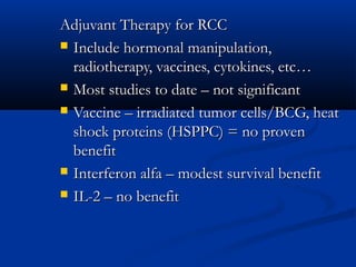 Adjuvant Therapy for RCCAdjuvant Therapy for RCC
 Include hormonal manipulation,Include hormonal manipulation,
radiotherapy, vaccines, cytokines, etc…radiotherapy, vaccines, cytokines, etc…
 Most studies to date – not significantMost studies to date – not significant
 Vaccine – irradiated tumor cells/BCG, heatVaccine – irradiated tumor cells/BCG, heat
shock proteins (HSPPC) = no provenshock proteins (HSPPC) = no proven
benefitbenefit
 Interferon alfa – modest survival benefitInterferon alfa – modest survival benefit
 IL-2 – no benefitIL-2 – no benefit
 