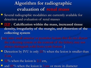 Algorithm for radiographicAlgorithm for radiographic
evaluation ofevaluation of renal massrenal mass
 Several radiographic modalities are currently available forSeveral radiographic modalities are currently available for
detection and evaluation of renal massesdetection and evaluation of renal masses
 IVPIVP :: CCalcification within the mass, increased tissuealcification within the mass, increased tissue
density, irregularity of the margin, and distortion of thedensity, irregularity of the margin, and distortion of the
collecting systemcollecting system
((may miss small anterior or posterior lesions that do not distortmay miss small anterior or posterior lesions that do not distort
the collecting system or the contour of the kidney, may notthe collecting system or the contour of the kidney, may not
always distinguish solid from cystic lesionsalways distinguish solid from cystic lesions ))
 Detection by IVU is onlyDetection by IVU is only 2121% when the lesion is smaller than% when the lesion is smaller than
2 cm2 cm,,
 5252% when the lesion is% when the lesion is 2-32-3 cm,cm,
 andand 8585% when the lesion is% when the lesion is 3 cm3 cm or more in diameteror more in diameter
 