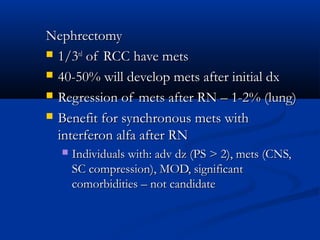 NephrectomyNephrectomy
 1/31/3rdrd
of RCC have metsof RCC have mets
 40-50% will develop mets after initial dx40-50% will develop mets after initial dx
 Regression of mets after RN – 1-2% (lung)Regression of mets after RN – 1-2% (lung)
 Benefit for synchronous mets withBenefit for synchronous mets with
interferon alfa after RNinterferon alfa after RN
 Individuals with: adv dz (PS > 2), mets (CNS,Individuals with: adv dz (PS > 2), mets (CNS,
SC compression), MOD, significantSC compression), MOD, significant
comorbidities – not candidatecomorbidities – not candidate
 