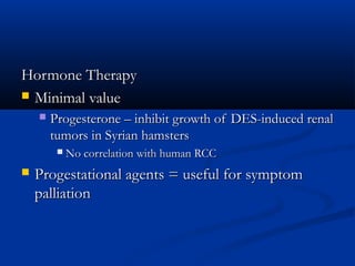 Hormone TherapyHormone Therapy
 Minimal valueMinimal value
 Progesterone – inhibit growth of DES-induced renalProgesterone – inhibit growth of DES-induced renal
tumors in Syrian hamsterstumors in Syrian hamsters
 No correlation with human RCCNo correlation with human RCC
 Progestational agents = useful for symptomProgestational agents = useful for symptom
palliationpalliation
 